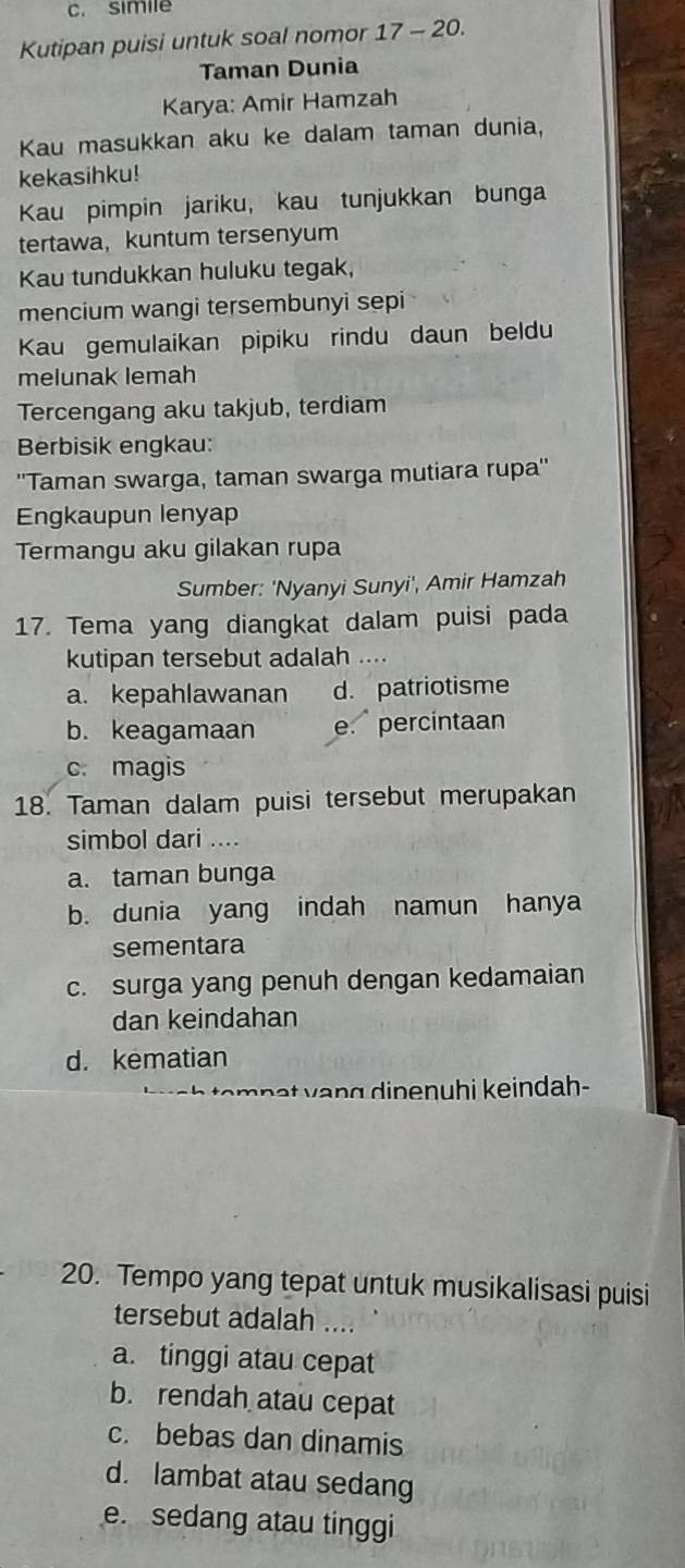 simile
Kutipan puisi untuk soal nomor 17 - 20.
Taman Dunia
Karya: Amir Hamzah
Kau masukkan aku ke dalam taman dunia,
kekasihku!
Kau pimpin jariku, kau tunjukkan bunga
tertawa， kuntum tersenyum
Kau tundukkan huluku tegak,
mencium wangi tersembunyi sepi
Kau gemulaikan pipiku rindu daun beldu
melunak lemah
Tercengang aku takjub, terdiam
Berbisik engkau:
''Taman swarga, taman swarga mutiara rupa''
Engkaupun lenyap
Termangu aku gilakan rupa
Sumber: 'Nyanyi Sunyi', Amir Hamzah
17. Tema yang diangkat dalam puisi pada
kutipan tersebut adalah …
a. kepahlawanan d. patriotisme
b. keagamaan e. percintaan
c. magis
18. Taman dalam puisi tersebut merupakan
simbol dari ....
a. taman bunga
b. dunia yang indah namun hanya
sementara
c. surga yang penuh dengan kedamaian
dan keindahan
d. kematian
et g i en uhi keindah-
20. Tempo yang tepat untuk musikalisasi puisi
tersebut adalah ....
a. tinggi atau cepat
b. rendah atau cepat
c. bebas dan dinamis
d. lambat atau sedang
e. sedang atau tinggi