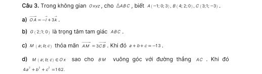 Trong không gian 0xyz , cho △ ABC , biết A(-1;0;3), B(4;2;0), C(3;1;-3). 
a) vector OA=-vector i+3vector k. 
b) G(2;1;0) là trọng tâm tam giác ABC. 
c) M(a;b;c) thỏa mãn vector AM=3vector CB. Khi đỏ a+b+c=-13, 
d) M(a;b;c)∈ Ox sao cho BM vuông góc với đường thắng AC. Khi đó
4a^2+b^2+c^2=162.