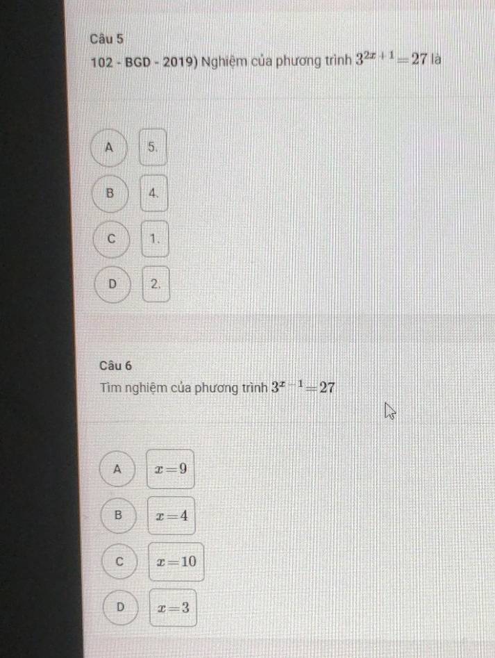 102 - BGD - 2019) Nghiệm của phương trình 3^(2x+1)=27 là
A 5.
B 4.
C 1.
D 2.
Câu 6
Tìm nghiệm của phương trình 3^(x-1)=27
A x=9
B x=4
C x=10
D x=3