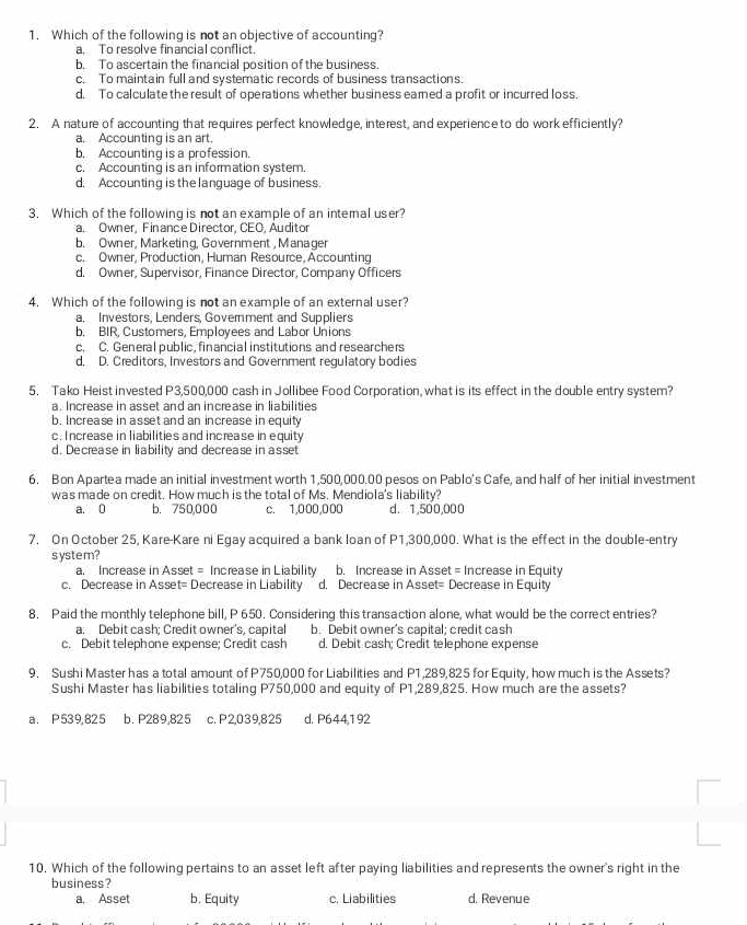 Which of the following is not an objective of accounting?
a. To resolve financial conflict.
b. To ascertain the financial position of the business
c. To maintain full and systematic records of business transactions.
d, To calculate the result of operations whether business eamed a profit or incurred loss.
2. A nature of accounting that requires perfect knowledge, interest, and experience to do work efficiently?
a. Accounting is an art
b. Accounting is a profession.
c. Accounting is an information system.
d. Accounting is the lanquage of business.
3. Which of the following is not an example of an intemal user?
a. Owner, Finance Director, CEO, Auditor
b. Owner, Marketing, Government , Manager
c. Owner, Production, Human Resource, Accounting
d. Owner, Supervisor, Finance Director, Company Officers
4. Which of the following is not an example of an external user?
a, Investors, Lenders, Government and Suppliers
b. BIR, Customers, Employees and Labor Unions
c. C. General public, financial institutions and researchers
d. D. Creditors, Investors and Government regulatory bodies
5. Tako Heist invested P3,500,000 cash in Jollibee Food Corporation, what is its effect in the double entry system?
a. Increase in asset and an increase in liabilities
b. Increase in asset and an increase in equity
c; I ncrease in liabilities and increase in equity
d. Decrease in liability and decrease in asset
6. Bon Apartea made an initial investment worth 1,500,000.00 pesos on Pablo's Cafe, and half of her initial investment
was made on credit. How much is the total of Ms. Mendiola's liability?
a. 0 b. 750,000 c. 1,000,000 d. 1,500,000
7. On October 25, Kare-Kare ni Egay acquired a bank loan of P1,300,000. What is the effect in the double-entry
system?
a. Increase in Asset = Increase in Liability b. Increase in Asset = Increase in Equity
c. Decrease in Asset= Decrease in Liability d. Decrease in Asset= Decrease in Equity
8. Paid the monthly telephone bill, P 650. Considering this transaction alone, what would be the correct entries?
a; Debit cash; Credit owner's, capital b. Debit owner's capital; credit cash
c. Debit telephone expense; Credit cash d. Debit cash; Credit telephone expense
9. Sushi Master has a total amount of P750,000 for Liabilities and P1,289,825 for Equity, how much is the Assets?
Sushi Master has liabilities totaling P750,000 and equity of P1,289,825. How much are the assets?
a. P539,825 b. P289,825 c. P2,039,825 d. P644192
10. Which of the following pertains to an asset left after paying liabilities and represents the owner's right in the
business?
a, Asset b. Equity c. Liabilities d. Revenue