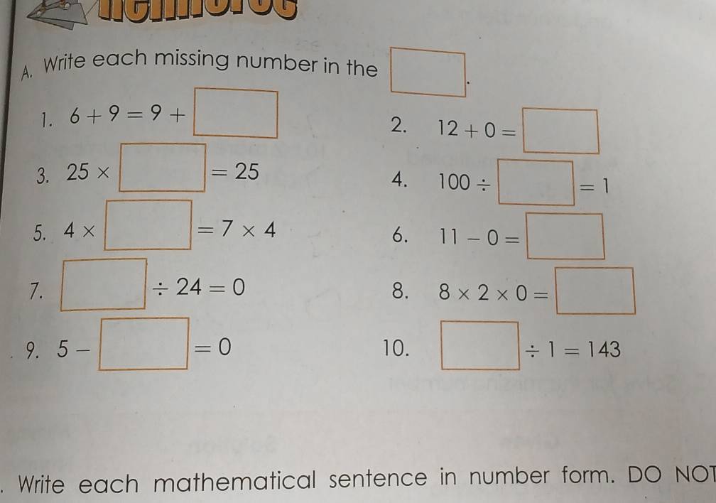 Write each missing number in the □ . 
1. 6+9=9+□
2. 12+0=□
3. 25* □ =25
4. 100/ □ =1
5. 4* □ =7* 4 11-0=□
6. 
7. □ / 24=0 8* 2* 0=□
8. 
9. 5-□ =0 10. □ / 1=143. Write each mathematical sentence in number form. DO NOT