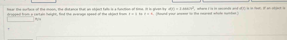 Near the surface of the moon, the distance that an object falls is a function of time. It is given by d(t)=2.6667t^2 , where t is in seconds and d(t) is in feet. If an object is 
dropped from a certain height, find the average speed of the object from t=1 to t=4. (Round your answer to the nearest whole number.)
ft/s