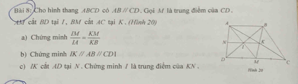 Cho hình thang ABCD có ABparallel CD. Gọi M là trung điểm của CD. 
AM cắt BD tại 1, BM cắt AC tại K. (Hình 20) 
a) Chứng minh  IM/IA = KM/KB 
b) Chứng minh IKparallel ABparallel CDI
c) / K cắt AD tại N. Chứng minh / là trung điểm của KN. 
Hình 20