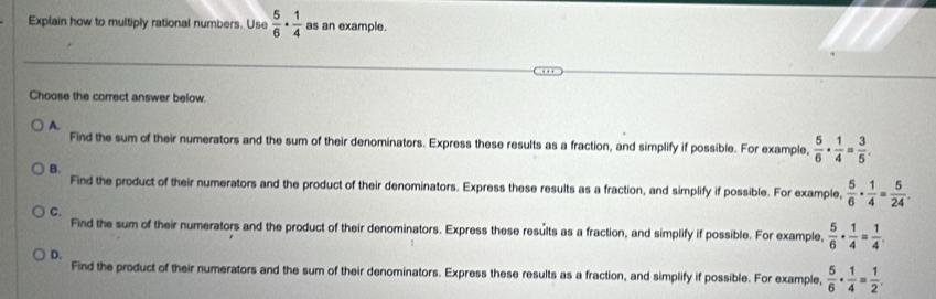 Explain how to multiply rational numbers. Use  5/6 ·  1/4  as an example.
Choose the correct answer below.
A.
Find the sum of their numerators and the sum of their denominators. Express these results as a fraction, and simplify if possible. For example,  5/6 ·  1/4 = 3/5 .
B.
Find the product of their numerators and the product of their denominators. Express these results as a fraction, and simplify if possible. For example,  5/6 ·  1/4 = 5/24 .
C.
Find the sum of their numerators and the product of their denominators. Express these results as a fraction, and simplify if possible. For example,  5/6 ·  1/4 = 1/4 .
D.
Find the product of their numerators and the sum of their denominators. Express these results as a fraction, and simplify if possible. For example,  5/6 ·  1/4 = 1/2 .