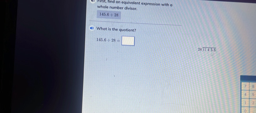 First, find an equivalent expression with a
whole number divisor.
145.6/ 28
❸ What is the quotient?
145.6/ 28=□
28encloselongdiv 145.6