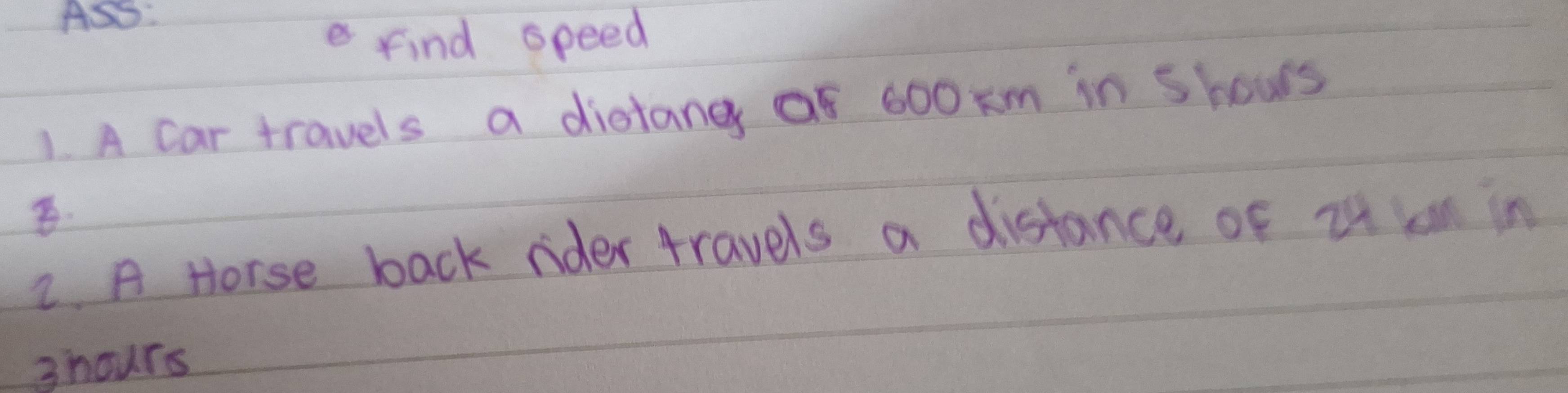 ASS: 
e find speed 
1. A car travels a distang Qf 600 km in shows 
2. A Horse back rider travels a distance of it an in 
3hours