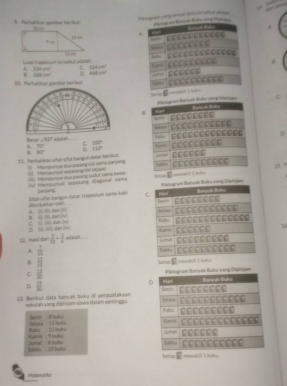 a
Piktogram yang sesual data tersebut adalak
9. Perhatikan gambar berikut.
ak Buku yang Dipinjan
 
Luas trapesium tersebut adalah . . . .
A 234cm^2 C. 324cm^2
B. 268cm^2 D. 468cm^2
10. Perhatikan gambar berikut.
90
Setlap 
yak Buku yang Dipinjam
B
Besar ∠ RST adalah ,. - .
C. 100°
A 70°
B. 80°
D. 110°
11. Perhatikan sifat-sifat bangun datar berikut. 
15. H
(i) Mempunyai dua pasang sisi sama panjang.
(ii) Mempunyai sepasang sisi sejajar.
(iii) Mempunyai dua pasang sudut sama besar. Setiap mewak
(iv) Mempunyai sepasang diagonal sama
Banyak Buku yang Dipinjam
panjang.
Sifat-sifat bangun datar trapesium sama kaki C
ditunjukkan oleh . . . .
A (i ,(ii,(ii), dan (iii)
B. (overline 1),(overline 13). dan (iv)
C. (i),(iii) dan (iv)
D. (overline 11),(overline 111) , dan (iv)
12. Hasil dari  3/10 + 1/6  adalah . . . .16
A  7/15 
B.  11/15  Setiap mewakili 1 buku.
C.  13/30  nyak Buku yang Dipinjam
D.  19/30 
D
13. Berikut data banyak buku di perpustakaan
sekolah yang dipinjam siswa dalam seminggu.
Senin : 8 buku
Selasa : 11 buku 
Rabu : 13 buku 
Kamis : 9 buku
Jumat : 6 buku 
Sabtu : 10 buku
Setiap mewakili 1 buku.
126 Matematika