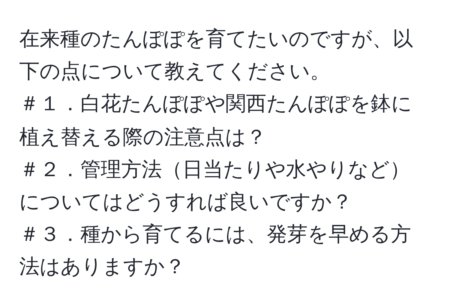 在来種のたんぽぽを育てたいのですが、以下の点について教えてください。  
＃１．白花たんぽぽや関西たんぽぽを鉢に植え替える際の注意点は？  
＃２．管理方法日当たりや水やりなどについてはどうすれば良いですか？  
＃３．種から育てるには、発芽を早める方法はありますか？