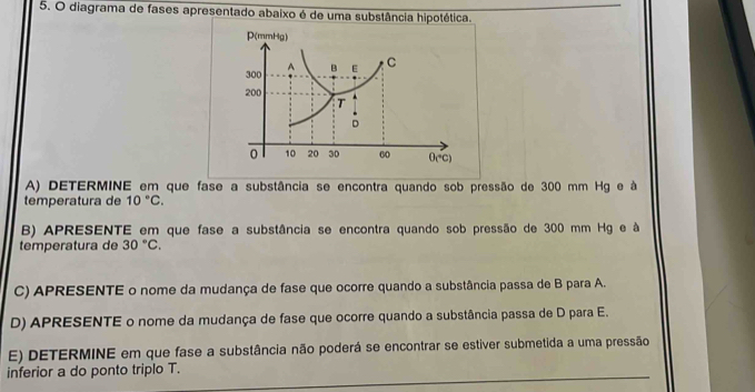 diagrama de fases apresentado abaixo é de uma substância hipotética.
A) DETERMINE em que fase a substância se encontra quando sob pressão de 300 mm Hg e à
temperatura de 10°C.
B) APRESENTE em que fase a substância se encontra quando sob pressão de 300 mm Hg e à
temperatura de 30°C.
C) APRESENTE o nome da mudança de fase que ocorre quando a substância passa de B para A.
D) APRESENTE o nome da mudança de fase que ocorre quando a substância passa de D para E.
E) DETERMINE em que fase a substância não poderá se encontrar se estiver submetida a uma pressão
inferior a do ponto triplo T.