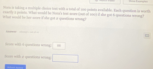 Show Examples 
Nora is taking a multiple choice test with a total of 100 points available. Each question is worth 
exactly 2 points. What would be Nora's test score (out of 100) if she got 6 questions wrong? 
What would be her score if she got æ questions wrong? 
Answer Attempt 1 out of 10 = 
Score with 6 questions wrong: 88
Score with æ questions wrong: □ 
Sulmit Answer