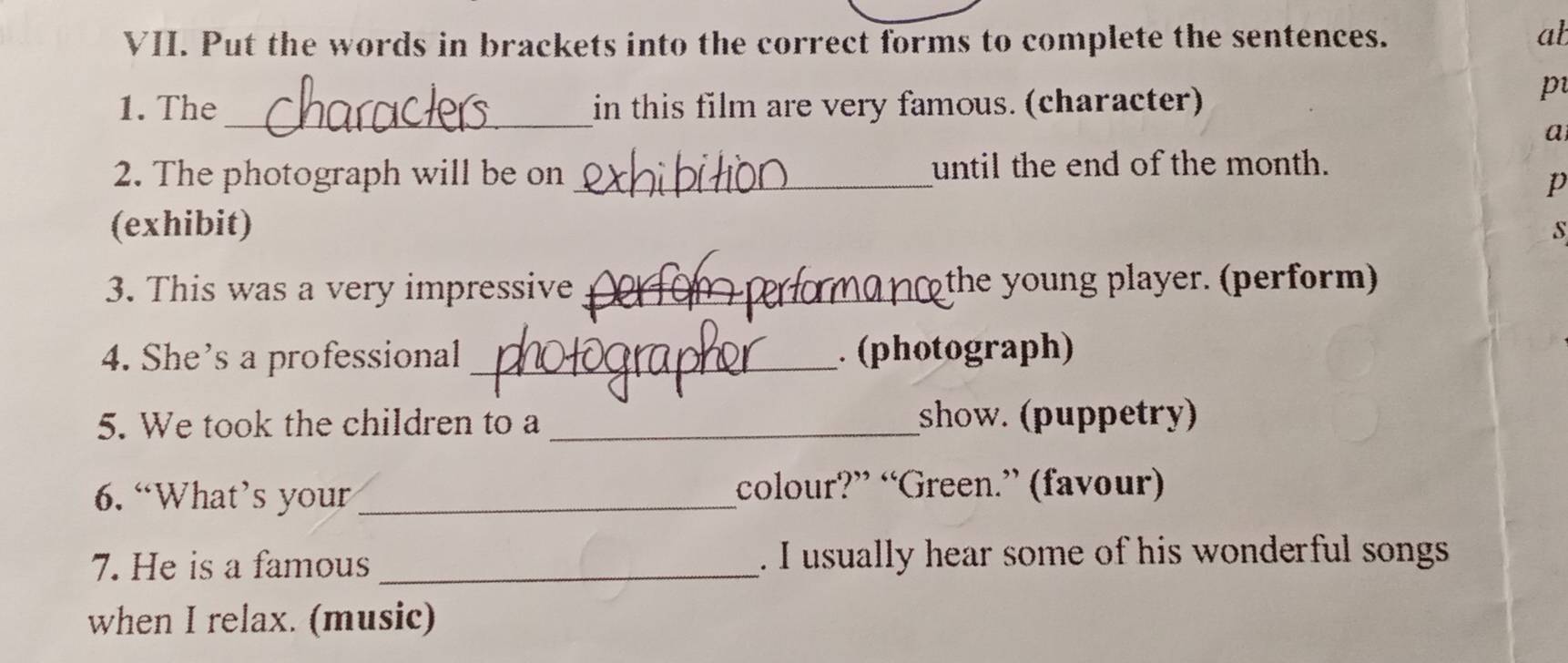 Put the words in brackets into the correct forms to complete the sentences. 
ab 
1. The _in this film are very famous. (character) 
p 
a 
2. The photograph will be on _until the end of the month. 
p 
(exhibit) s 
3. This was a very impressive _the y oung player. (perform) 
4. She's a professional _. (photograph) 
5. We took the children to a _show. (puppetry) 
6. “What’s your_ colour?” “Green.” (favour) 
7. He is a famous _. I usually hear some of his wonderful songs 
when I relax. (music)