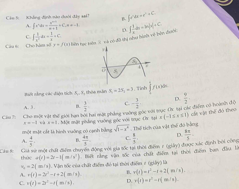 Khẳng định nào dưới đây sai?
B. ∈t e^xdx=e^x+C.
A. ∈t x^ndx= (x^(n+1))/n+1 +C,n!= -1.
D. ∈t  1/x dx=ln |x|+C.
C. ∈t  1/x^2 dx= 1/x +C.
Câu 6: Cho hàm s g'y=f(x) liên tục trên  và có đồ thị như hình vẽ bên dưới:
Biết rằng các diện tích S_1,S thỏa mãn S_1=2S_2=3. Tính ∈tlimits _0^(4f(x)dx.
A. 3 . B. frac 3)2.
C. - 3/2 .
D.  9/2 .
Câu 7: Cho một vật thể giới hạn bởi hai mặt phẳng vuông góc với trục Ox tại các điểm có hoành độ
x=-1 và x=1. Một mặt phẳng vuông góc với trục Ox tại x(-1≤ x≤ 1) cắt vật thể đó theo
một mặt cắt là hình vuông có cạnh bằng sqrt(1-x^4).  Thể tích của vật thể đó bằng
A.  4/5 ·  4π /5 .
B.
C.  8/5 .
D.  8π /5 ·
Câu 8: Giả sử một chất điểm chuyển động với gia tốc tại thời điểm / (giây) được xác định bởi công
thức a(t)=2t-1(m/s^2). Biết rằng vận tốc của chất điểm tại thời điểm ban đầu là
v_0=2(m/s). Vận tốc của chất điểm đó tại thời điểm / (giây) là
A. v(t)=2t^2-t+2(m/s).
B. v(t)=t^2-t+2(m/s).
C. v(t)=2t^2-t(m/s).
D. v(t)=t^2-t(m/s).