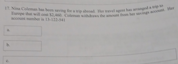 Nina Coleman has been saving for a trip abroad. Her travel agent has arranged a trip to 
Europe that will cost $2,460. Coleman withdraws the amount from her savings account. Her 
account number is 13-122-541
a. 
b. 
C.