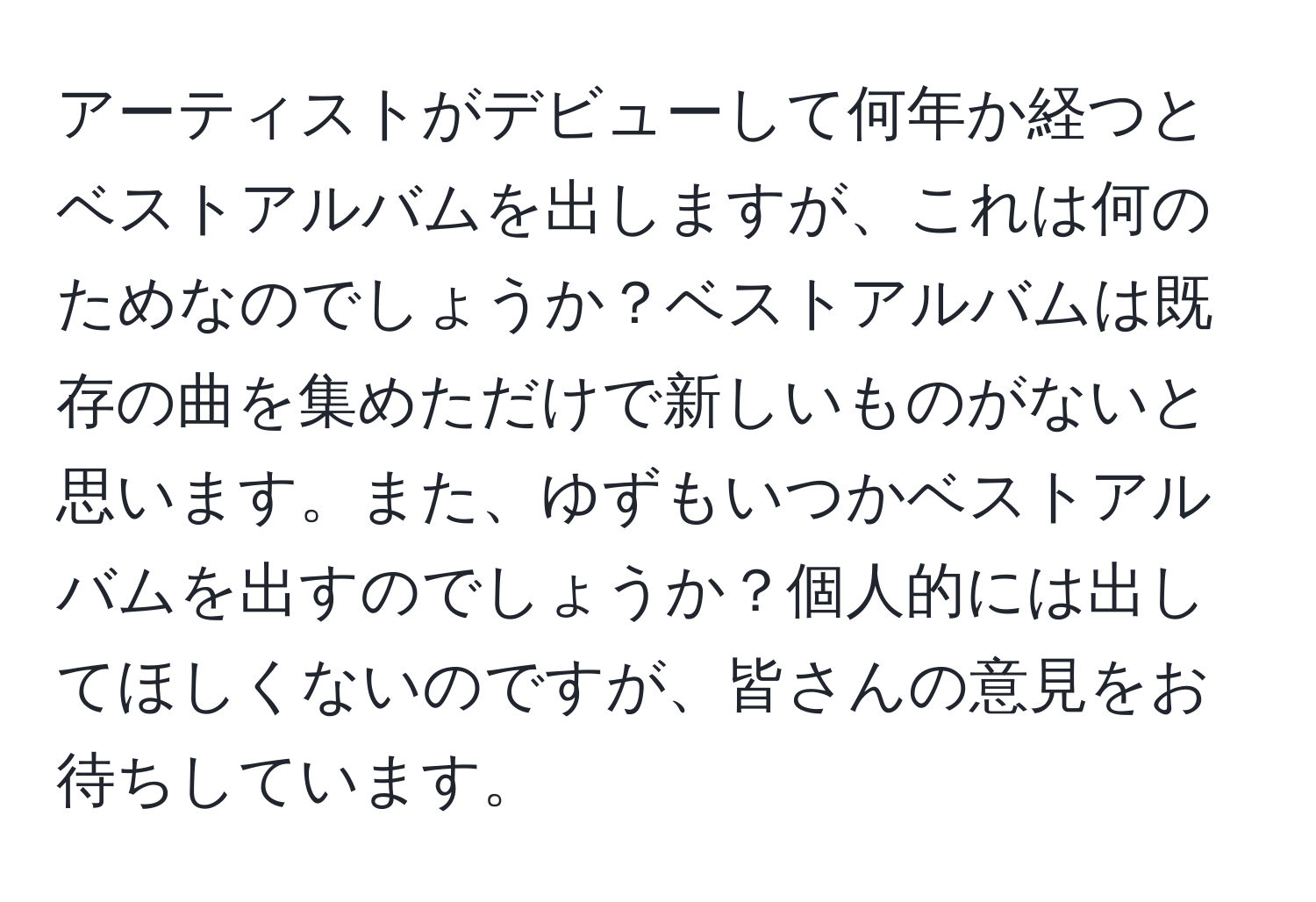 アーティストがデビューして何年か経つとベストアルバムを出しますが、これは何のためなのでしょうか？ベストアルバムは既存の曲を集めただけで新しいものがないと思います。また、ゆずもいつかベストアルバムを出すのでしょうか？個人的には出してほしくないのですが、皆さんの意見をお待ちしています。