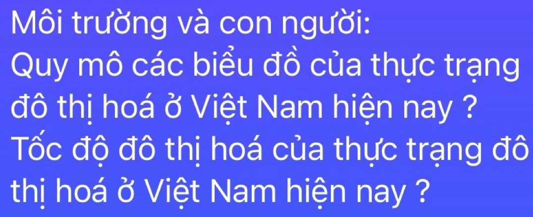 Môi trường và con người: 
Quy mô các biểu đồ của thực trạng 
đô thị hoá ở Việt Nam hiện nay ? 
Tốc độ đô thị hoá của thực trạng đô 
thị hoá ở Việt Nam hiện nay ?