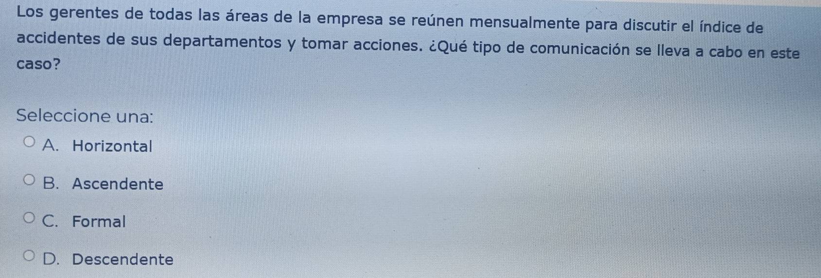 Los gerentes de todas las áreas de la empresa se reúnen mensualmente para discutir el índice de
accidentes de sus departamentos y tomar acciones. ¿Qué tipo de comunicación se lleva a cabo en este
caso?
Seleccione una:
A. Horizontal
B. Ascendente
C. Formal
D. Descendente