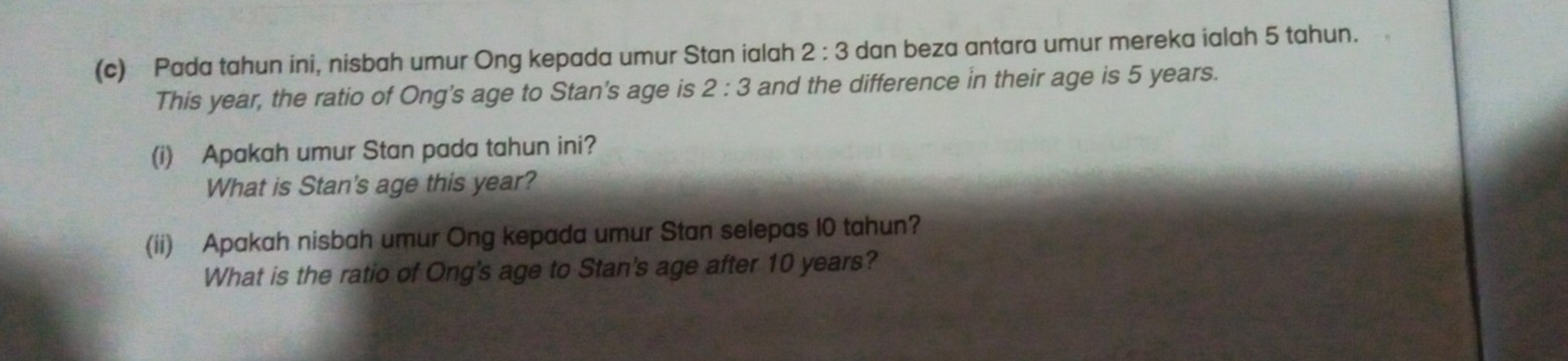 Pada tahun ini, nisbah umur Ong kepada umur Stan ialah 2:3 dan beza antara umur mereka ialah 5 tahun. 
This year, the ratio of Ong's age to Stan's age is 2:3 and the difference in their age is 5 years. 
(i) Apakah umur Stan pada tahun ini? 
What is Stan's age this year? 
(ii) Apakah nisbah umur Ong kepada umur Stan selepas 10 tahun? 
What is the ratio of Ong's age to Stan's age after 10 years?