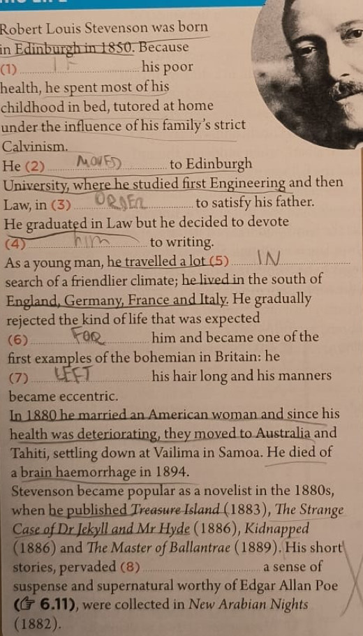 Robert Louis Stevenson was born 
in Edinburgh in 1850. Because 
(1) _his poor 
health, he spent most of his 
childhood in bed, tutored at home 
under the influence of his family’s strict 
Calvinism. 
He (2) _to Edinburgh 
University, where he studied first Engineering and then 
Law, in (3) __to satisfy his father. 
He graduated in Law but he decided to devote 
(4)_ to writing. 
As a young man, he travelled a lot (5)_ 
search of a friendlier climate; he lived in the south of 
England, Germany, France and Italy. He gradually 
rejected the kind of life that was expected 
(6)_ him and became one of the 
first examples of the bohemian in Britain: he 
(7) _his hair long and his manners 
became eccentric. 
In 1880 he married an American woman and since his 
health was deteriorating, they moved to Australia and 
Tahiti, settling down at Vailima in Samoa. He died of 
a brain haemorrhage in 1894. 
Stevenson became popular as a novelist in the 1880s, 
when he published Treasure Island (1883), The Strange 
Case of Dr Jekyll and Mr Hyde (1886), Kidnapped 
(1886) and The Master of Ballantrae (1889). His short 
stories, pervaded (8)_ a sense of 
suspense and supernatural worthy of Edgar Allan Poe 
(6.11) , were collected in New Arabian Nights 
(1882).