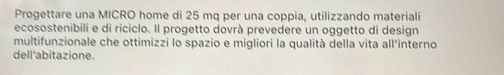 Progettare una MICRO home di 25 mq per una coppia, utilizzando materiali 
ecosostenibili e di riciclo. Il progetto dovrà prevedere un oggetto di design 
multifunzionale che ottimizzi lo spazio e migliori la qualità della vita all'interno 
dell'abitazione.