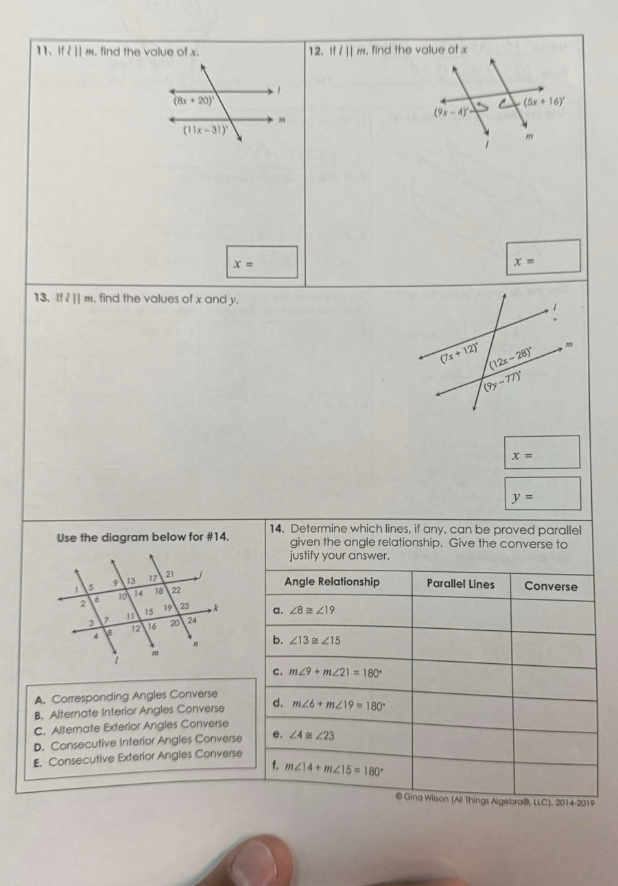 lfl||m , find the value of x. 12. Ifl||m , find the value of x
x=
x=
13. ifl||m , find the values of x and y.
x=
y=
14. Determine which lines, if any, can be proved parallel
Use the diagram below for #14. given the angle relationship. Give the converse to
justify your answer.
Angle Relationship Parallel Lines Converse
a. ∠ 8≌ ∠ 19
b. ∠ 13≌ ∠ 15
C. m∠ 9+m∠ 21=180°
A. Corresponding Angles Converse
B. Alternate Interior Angles Converse d. m∠ 6+m∠ 19=180°
C. Alternate Exterior Angles Converse
D. Consecutive Interior Angles Converse e, ∠ 4≌ ∠ 23
E. Consecutive Exterior Angles Converse
f, m∠ 14+m∠ 15=180°
© Gina Wiison (All Things Algebra®. LLC).2014-2019