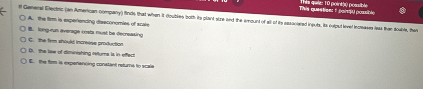 This quiz: 10 point(s) possible
This question: 1 point(s) possible
lf General Electric (an American company) finds that when it doubles both its plant size and the amount of all of its associated inputs, its output level increases less than double, then
A. the firm is experiencing diseconomies of scale
B. long-run average costs must be decreasing
C. the firm should increase production
D. the law of diminishing returns is in effect
E. the firm is experiencing constant returns to scale