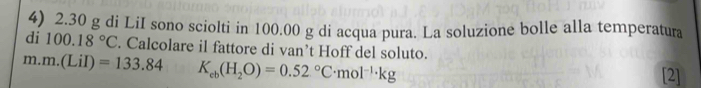 2.30 g di LiI sono sciolti in 100.00 g di acqua pura. La soluzione bolle alla temperatura 
di 100.18°C. Calcolare il fattore di van’t Hoff del soluto.
m m.(LiI)=133.84 K_cb(H_2O)=0.52°C· mol^(-1)· kg
[2]