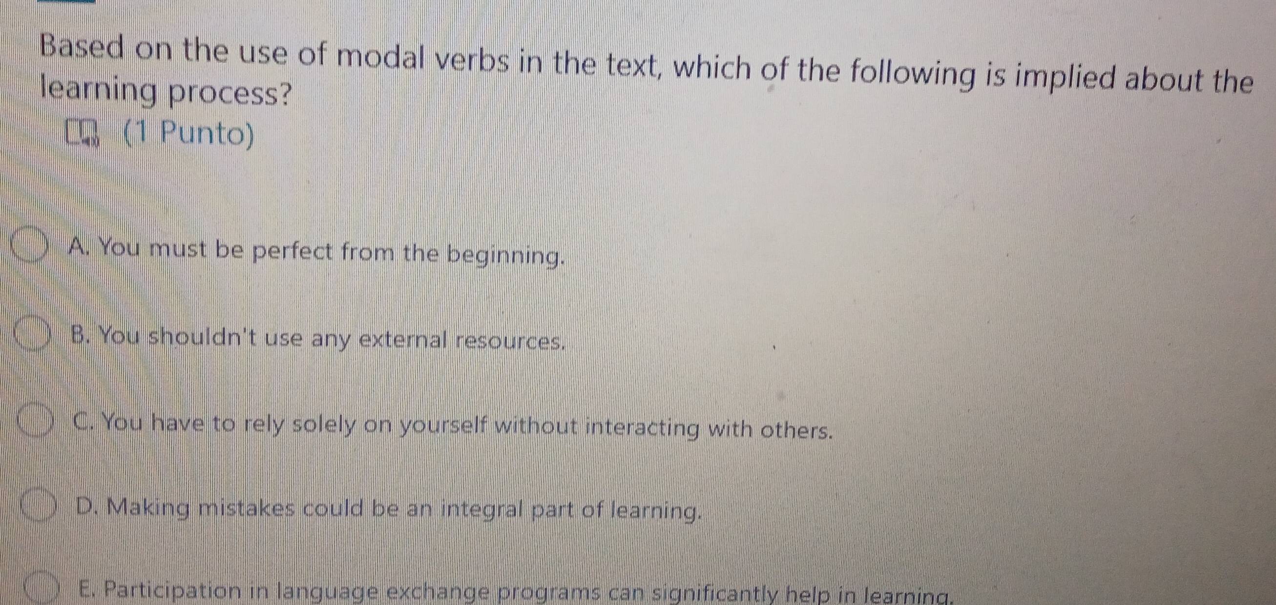 Based on the use of modal verbs in the text, which of the following is implied about the
learning process?
(1 Punto)
A. You must be perfect from the beginning.
B. You shouldn't use any external resources.
C. You have to rely solely on yourself without interacting with others.
D. Making mistakes could be an integral part of learning.
E. Participation in language exchange programs can significantly help in learning.