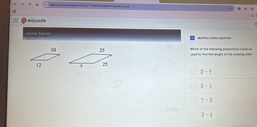 edpuzzle
missing side. Similar Figures
MULTIPLE CHOICE QUESTION
Which of the following proportions could be
used to find the length of the missing side?
 10/25 = 12/x 
 10/25 = x/12 
 10/x = 12/25 
 10/25 = x/25 