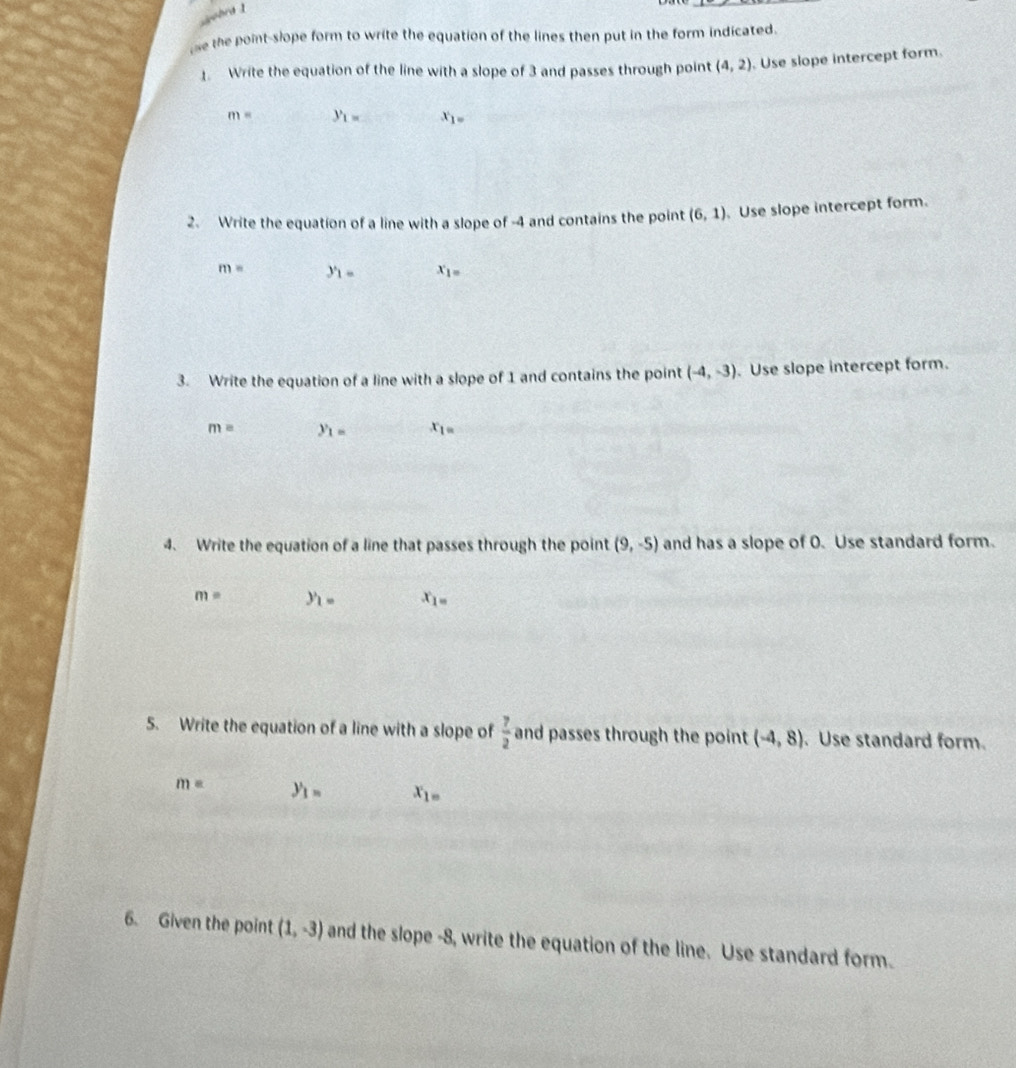 ohra 1 
se the point-slope form to write the equation of the lines then put in the form indicated. 
1. Write the equation of the line with a slope of 3 and passes through point (4,2). Use slope intercept form.
m= y_1= x_1=
2. Write the equation of a line with a slope of -4 and contains the point (6,1) Use slope intercept form.
m= y_1= x_1=
3. Write the equation of a line with a slope of 1 and contains the point (-4,-3). Use slope intercept form.
m= y_1= x_1=
4. Write the equation of a line that passes through the point (9,-5) and has a slope of 0. Use standard form.
m= y_1= x_1=
5. Write the equation of a line with a slope of  7/2  and passes through the point (-4,8). Use standard form.
m= y_1= x_1=
6. Given the point (1,-3) and the slope -8, write the equation of the line. Use standard form.
