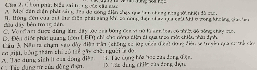 Tác đụng từ và tác đụng hoa hộc.
Câu 2. Chọn phát biểu sai trong các câu sau:
A. Mọi đèn điện phát sáng đều do dòng điện chạy qua làm chúng nóng tới nhiệt độ cao.
B. Bóng đèn của bút thử điện phát sáng khi có dòng điện chạy qua chất khí ở trong khoảng giữa hai
đầu dây bên trong đèn.
C. Vonfram được dùng làm dây tóc của bóng đèn vì nó là kim loại có nhiệt độ nóng chảy cao.
D. Đèn điột phát quang (đèn LED) chỉ cho dòng điện đi qua theo một chiều nhất định.
Câu 3. Nếu ta chạm vào dây điện trần (không có lớp cách điện) dòng điện sẽ truyền qua cơ thể gây
co giật, bỏng thậm chí có thể gây chết người là do:
A. Tác dụng sinh lí của dòng điện. B. Tác dụng hóa học của dòng điện.
C. Tác dung từ của dòng điện. D. Tác dụng nhiệt của dòng điện.