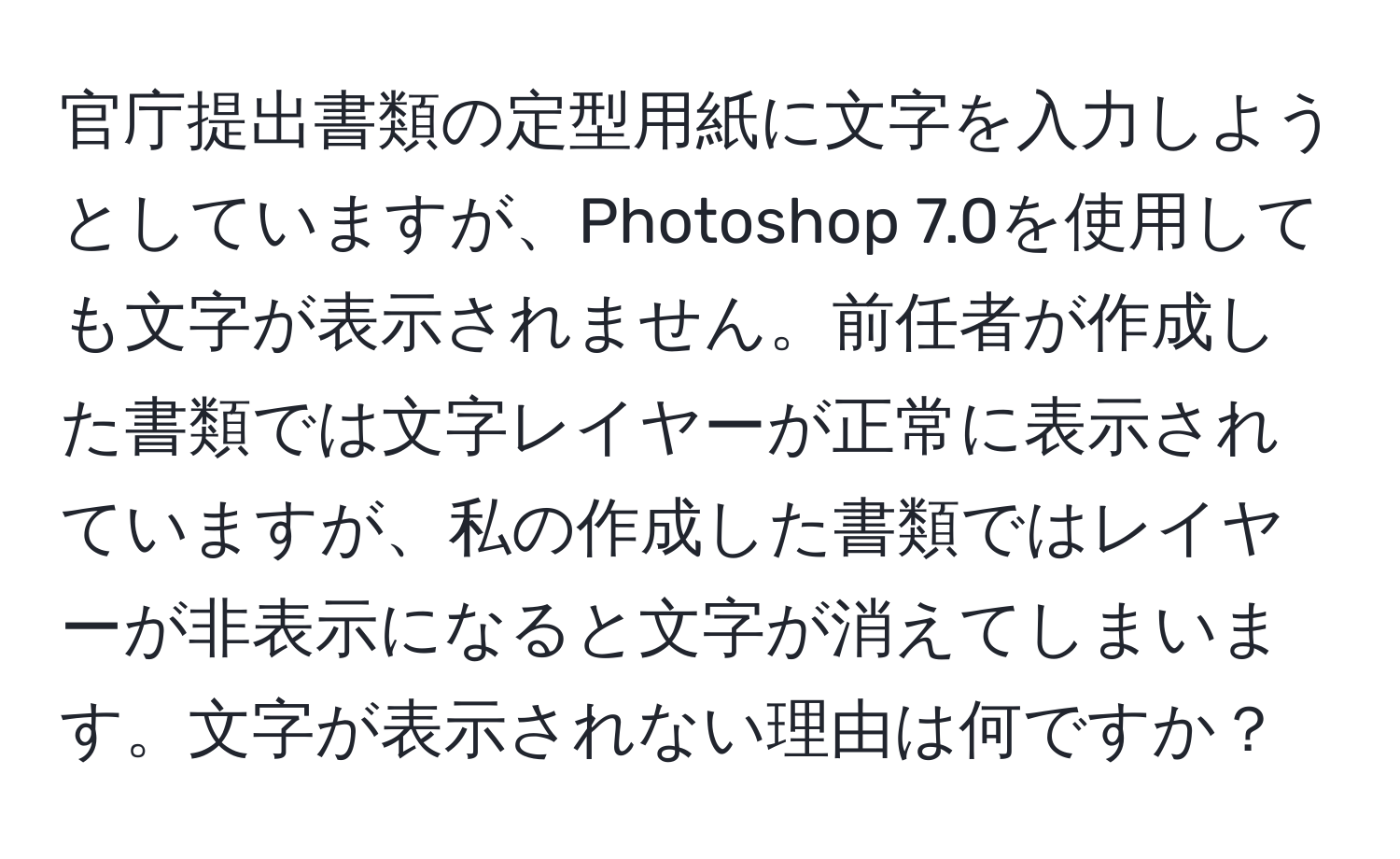 官庁提出書類の定型用紙に文字を入力しようとしていますが、Photoshop 7.0を使用しても文字が表示されません。前任者が作成した書類では文字レイヤーが正常に表示されていますが、私の作成した書類ではレイヤーが非表示になると文字が消えてしまいます。文字が表示されない理由は何ですか？