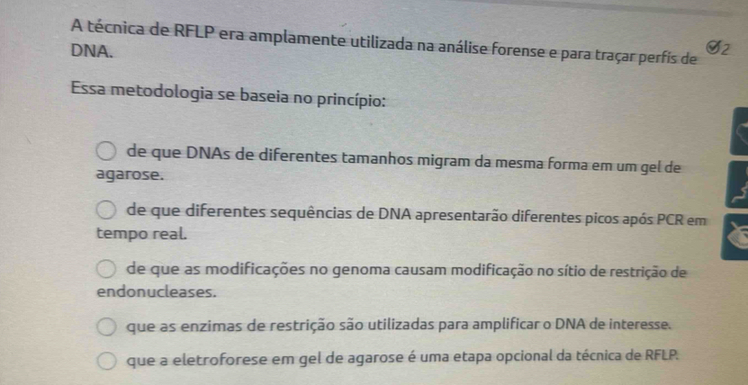 A técnica de RFLP era amplamente utilizada na análise forense e para traçar perfís de 2
DNA.
Essa metodologia se baseia no princípio:
de que DNAs de diferentes tamanhos migram da mesma forma em um gel de
agarose.
de que diferentes sequências de DNA apresentarão diferentes picos após PCR em
tempo real.
de que as modificações no genoma causam modificação no sítio de restrição de
endonucleases.
que as enzimas de restrição são utilizadas para amplificar o DNA de interesse.
que a eletroforese em gel de agarose é uma etapa opcional da técnica de RFLP.