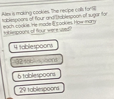 Alex is making cookies. The recipe calls for ④
tablespoons of flour and 1tablespoon of sugar for
each cookie. He made 8 cookies. How many
tablespoons of flour were used?
4 tablespoons
32 tablespoons
6 tablespoons
29 tablespoons