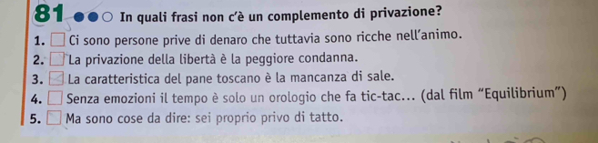 In quali frasi non c’è un complemento di privazione?
1. Ci sono persone prive di denaro che tuttavia sono ricche nell’animo.
2. La privazione della libertà è la peggiore condanna.
3. La caratteristica del pane toscano è la mancanza di sale.
4. Senza emozioni il tempo è solo un orologio che fa tic-tac... (dal film “Equilibrium”)
5. Ma sono cose da dire: sei proprio privo di tatto.