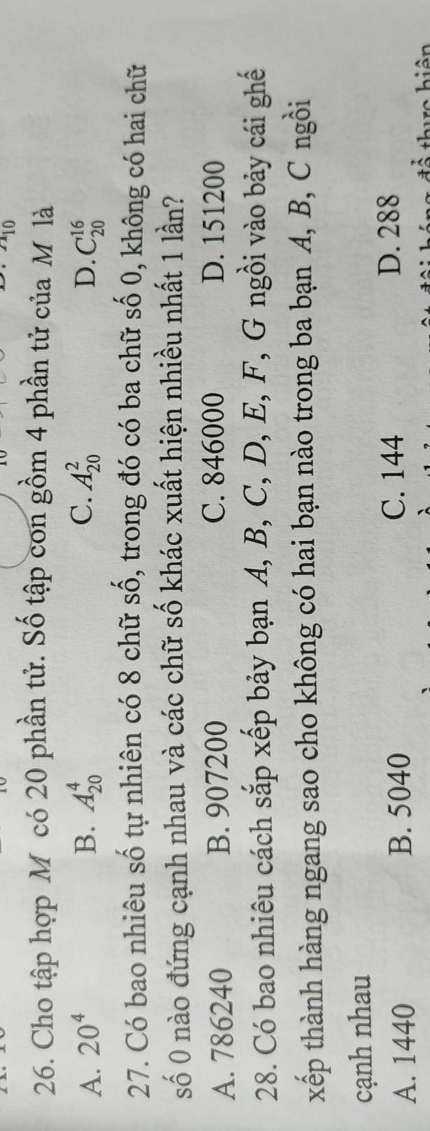 110 
26. Cho tập hợp M có 20 phần tử. Số tập con gồm 4 phần tử của M là
D.
A. 20^4 B. A_(20)^4 C. A_(20)^2 C_(20)^(16)
27. Có bao nhiêu số tự nhiên có 8 chữ số, trong đó có ba chữ số 0, không có hai chữ
số 0 nào đứng cạnh nhau và các chữ số khác xuất hiện nhiều nhất 1 lần?
A. 786240 B. 907200 C. 846000 D. 151200
28. Có bao nhiêu cách sắp xếp bảy bạn A, B, C, D, E, F, G ngồi vào bảy cái ghế
xếp thành hàng ngang sao cho không có hai bạn nào trong ba bạn A, B, C ngồi
cạnh nhau
A. 1440 B. 5040
C. 144 D. 288