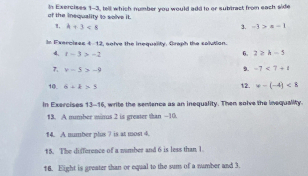 In Exercises 1-3, tell which number you would add to or subtract from each side 
of the inequality to solve it. 
1. h+3<8</tex> 3. -3>n-1
In Exercises 4-12 , solve the inequality. Graph the solution. 
4、 t-3>-2 6. 2≥ h-5
7. v-5>-9
9. -7<7+t
10. 6+k>5 12. w-(-4)<8</tex> 
In Exercises 13-16, write the sentence as an inequality. Then solve the inequality. 
13. A number minus 2 is greater than -10. 
14. A number plus 7 is at most 4. 
15. The difference of a number and 6 is less than 1. 
16. Eight is greater than or equal to the sum of a number and 3.