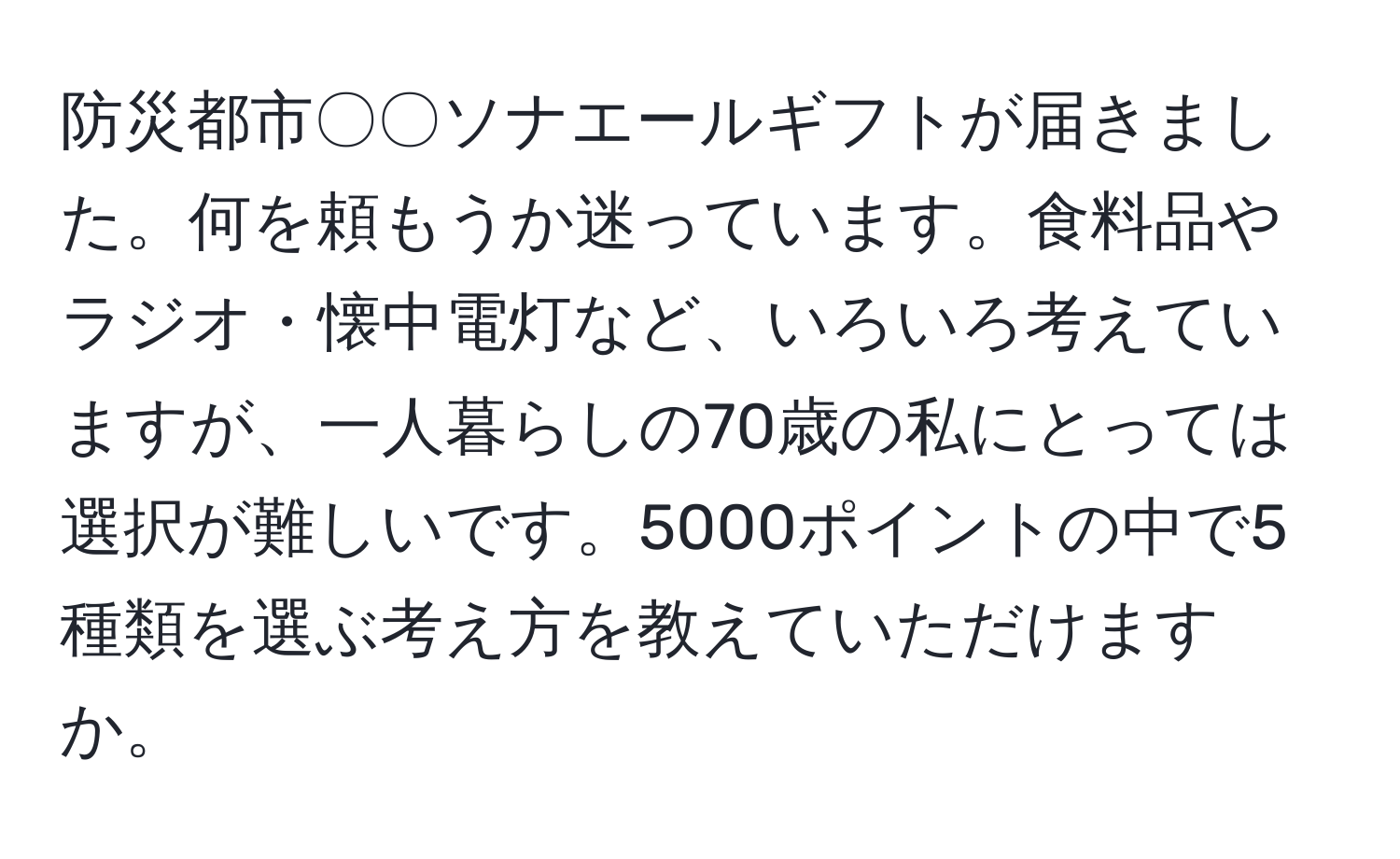 防災都市〇〇ソナエールギフトが届きました。何を頼もうか迷っています。食料品やラジオ・懐中電灯など、いろいろ考えていますが、一人暮らしの70歳の私にとっては選択が難しいです。5000ポイントの中で5種類を選ぶ考え方を教えていただけますか。