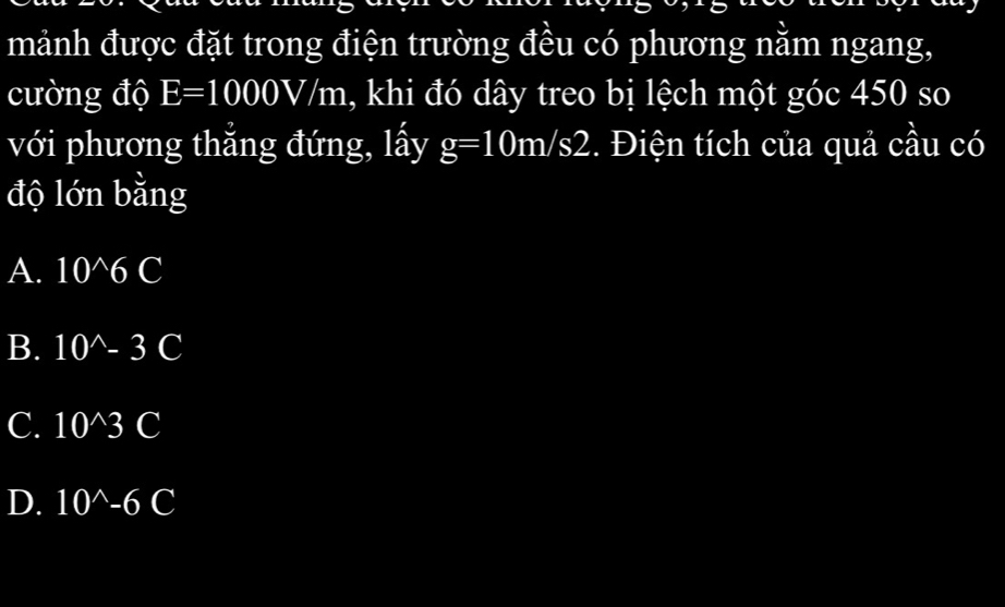 mảnh được đặt trong điện trường đều có phương nằm ngang,
cường độ E=1000V/m , khi đó dây treo bị lệch một góc 450 so
với phương thẳng đứng, lấy g=10m/s2. Điện tích của quả cầu có
độ lớn bằng
A. 10^(wedge)6C
B. 10^(wedge)-3C
C. 10^(wedge)3 C
D. 10^(wedge)-6C