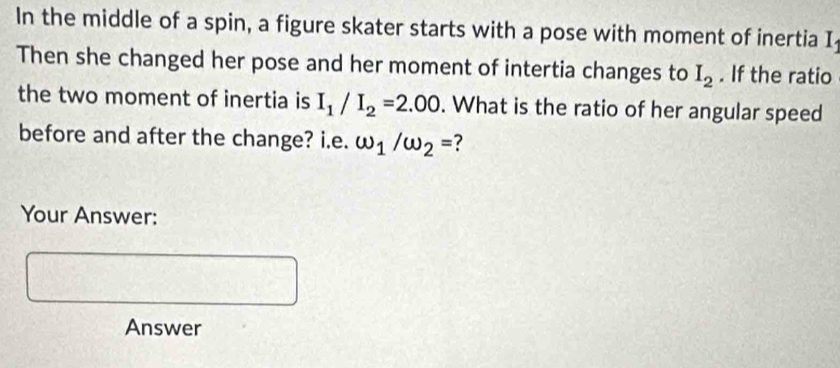 In the middle of a spin, a figure skater starts with a pose with moment of inertia I 
Then she changed her pose and her moment of intertia changes to I_2. If the ratio 
the two moment of inertia is I_1/I_2=2.00. What is the ratio of her angular speed 
before and after the change? i.e. omega _1/omega _2= ? 
Your Answer: 
Answer