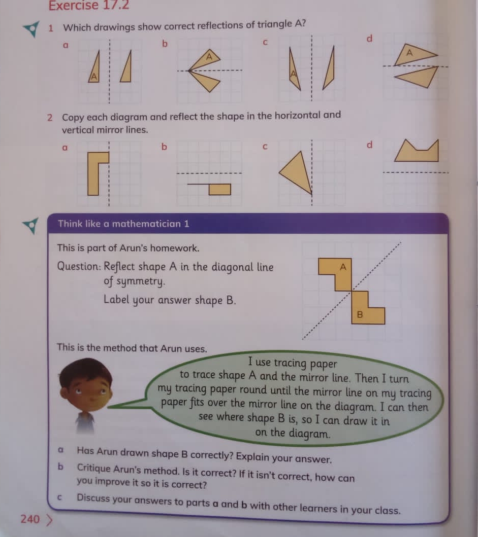 Which drawings show correct reflections of triangle A?
b
a
2 Copy each diagram and reflect the shape in the horizontal and
vertical mirror lines.
a
 
d
Think like a mathematician 1
This is part of Arun's homework.
Question: Reflect shape A in the diagonal line
of symmetry.
Label your answer shape B.
This is the method that Arun uses.
I use tracing paper
to trace shape A and the mirror line. Then I turn
my tracing paper round until the mirror line on my tracing
paper fits over the mirror line on the diagram. I can then
see where shape B is, so I can draw it in
on the diagram.
a Has Arun drawn shape B correctly? Explain your answer.
b Critique Arun's method. Is it correct? If it isn’t correct, how can
you improve it so it is correct?
c Discuss your answers to parts a and b with other learners in your class.
240 〉