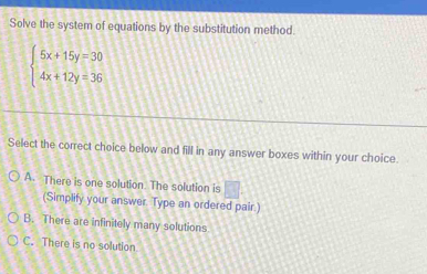 Solve the system of equations by the substitution method.
beginarrayl 5x+15y=30 4x+12y=36endarray.
Select the correct choice below and fill in any answer boxes within your choice.
A. There is one solution The solution is □ 
(Simplify your answer. Type an ordered pair.)
B. There are infinitely many solutions
C. There is no solution