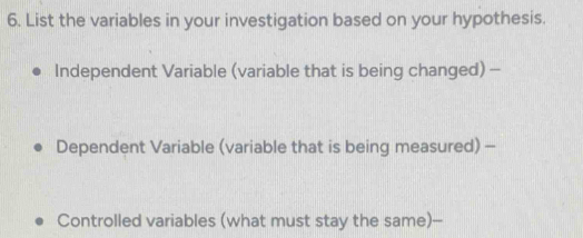 List the variables in your investigation based on your hypothesis. 
Independent Variable (variable that is being changed) - 
Dependent Variable (variable that is being measured) - 
Controlled variables (what must stay the same)--