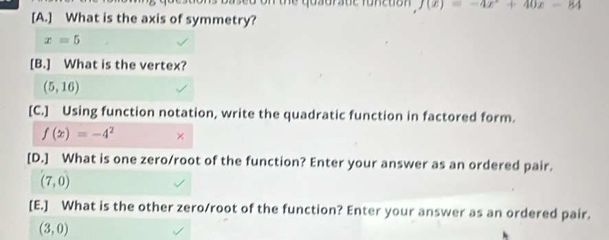 thể qosorate Tonetion f(x)=-4x+40x-84
[A.] What is the axis of symmetry?
x=5
[B.] What is the vertex?
(5,16)
[C.] Using function notation, write the quadratic function in factored form.
f(x)=-4^2 × 
[D.] What is one zero/root of the function? Enter your answer as an ordered pair.
(7,0)
[E.] What is the other zero/root of the function? Enter your answer as an ordered pair.
(3,0)