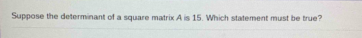 Suppose the determinant of a square matrix A is 15. Which statement must be true?