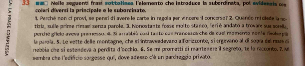 33 ■■□ Nelle seguenti frasi sottolinea l'elemento che introduce la subordinata, poi evidenzia con 
colori diversi la principale e le subordinate. 
1. Perché non ci provi, se pensi di avere le carte in regola per vincere il concorso? 2. Quando mi diede la no- 
tizia, sulle prime rimasi senza parole. 3. Nonostante fosse molto stanco, ieri è andato a trovare sua sorella, 
perché glielo aveva promesso. 4. Si arrabbiò così tanto con Francesca che da quel momento non le rivolse più 
la parola. 5. Le vette delle montagne, che si intravvedevano all’orizzonte, si ergevano al di sopra del mare di 
nebbia che si estendeva a perdita d’occhio. 6. Se mi prometti di mantenere il segreto, te lo racconto. 7. Mi 
sembra che l'edificio sorgesse qui, dove adesso c'è un parcheggio privato.