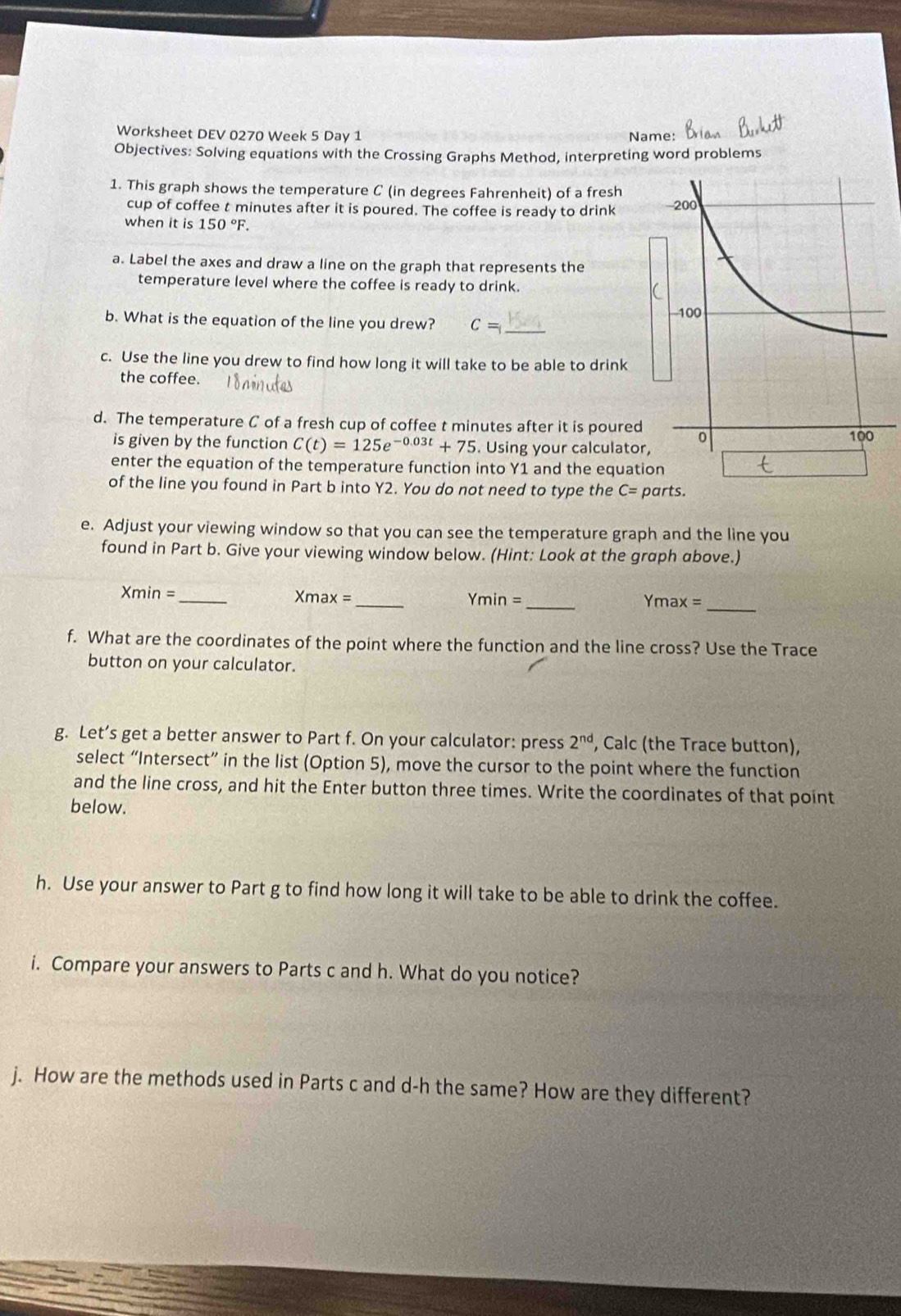 Worksheet DEV 0270 Week 5 Day 1 Name: 
Objectives: Solving equations with the Crossing Graphs Method, interpreting word problems 
1. This graph shows the temperature C (in degrees Fahrenheit) of a fresh 
cup of coffee t minutes after it is poured. The coffee is ready to drink 
when it is 150°F. 
a. Label the axes and draw a line on the graph that represents the 
temperature level where the coffee is ready to drink. 
b. What is the equation of the line you drew? C= _ 
c. Use the line you drew to find how long it will take to be able to drink 
the coffee. 
d. The temperature C of a fresh cup of coffee t minutes after it is poured 
is given by the function C(t)=125e^(-0.03t)+75. Using your calculator, 
enter the equation of the temperature function into Y1 and the equatio 
of the line you found in Part b into Y2. You do not need to type the C= pa 
e. Adjust your viewing window so that you can see the temperature graph and the line you 
found in Part b. Give your viewing window below. (Hint: Look at the graph above.) 
_
Xmin = _ Xmax =
Ymin= _ Ymax = _ 
f. What are the coordinates of the point where the function and the line cross? Use the Trace 
button on your calculator. 
g. Let’s get a better answer to Part f. On your calculator: press 2^(nd) , Calc (the Trace button), 
select “Intersect” in the list (Option 5), move the cursor to the point where the function 
and the line cross, and hit the Enter button three times. Write the coordinates of that point 
below. 
h. Use your answer to Part g to find how long it will take to be able to drink the coffee. 
i. Compare your answers to Parts c and h. What do you notice? 
j. How are the methods used in Parts c and d-h the same? How are they different?