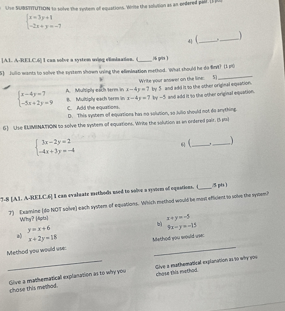 Use SUBSTITUTION to solve the system of equations. Write the solution as an ordered pair. (3β)
beginarrayl x=3y+1 -2x+y=-7endarray.
4) (_ , _
[A1. A-RELC.6] I can solve a system using elimination. (_ /6 pts )
5) Julio wants to solve the system shown using the elimination method. What should he do first? (1 pt)
Write your answer on the line: 5)
_
A. Multiply each term in x-4y=7 by 5 and add it to the other original equation.
beginarrayl x-4y=7 -5x+2y=9endarray. B. Multiply each term in x-4y=7 by -5 and add it to the other original equation.
C. Add the equations.
D. This system of equations has no solution, so Julio should not do anything.
6) Use ELIMINATION to solve the system of equations. Write the solution as an ordered pair. (5 pts)
beginarrayl 3x-2y=2 -4x+3y=-4endarray.
6)( _, _ 
7-8 [A1. A-REI.C.6] I can evaluate methods used to solve a system of equations. (_ /5 pts )
7) Examine (do NOT solve) each system of equations. Which method would be most efficient to solve the system?
Why? (4pts)
x+y=-5
y=x+6
b) 9x-y=-15
a) x+2y=18
Method you would use: Method you would use:
_Give a mathematical explanation as to why you Give a mathematical explanation as to why you
chose this method. chose this method.