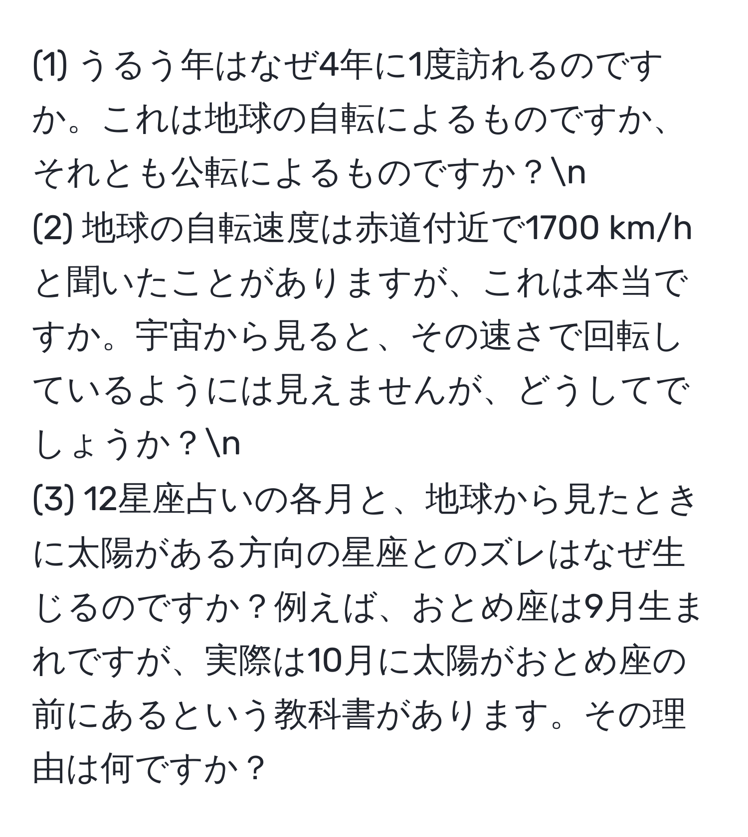 (1) うるう年はなぜ4年に1度訪れるのですか。これは地球の自転によるものですか、それとも公転によるものですか？n
(2) 地球の自転速度は赤道付近で1700 km/hと聞いたことがありますが、これは本当ですか。宇宙から見ると、その速さで回転しているようには見えませんが、どうしてでしょうか？n
(3) 12星座占いの各月と、地球から見たときに太陽がある方向の星座とのズレはなぜ生じるのですか？例えば、おとめ座は9月生まれですが、実際は10月に太陽がおとめ座の前にあるという教科書があります。その理由は何ですか？