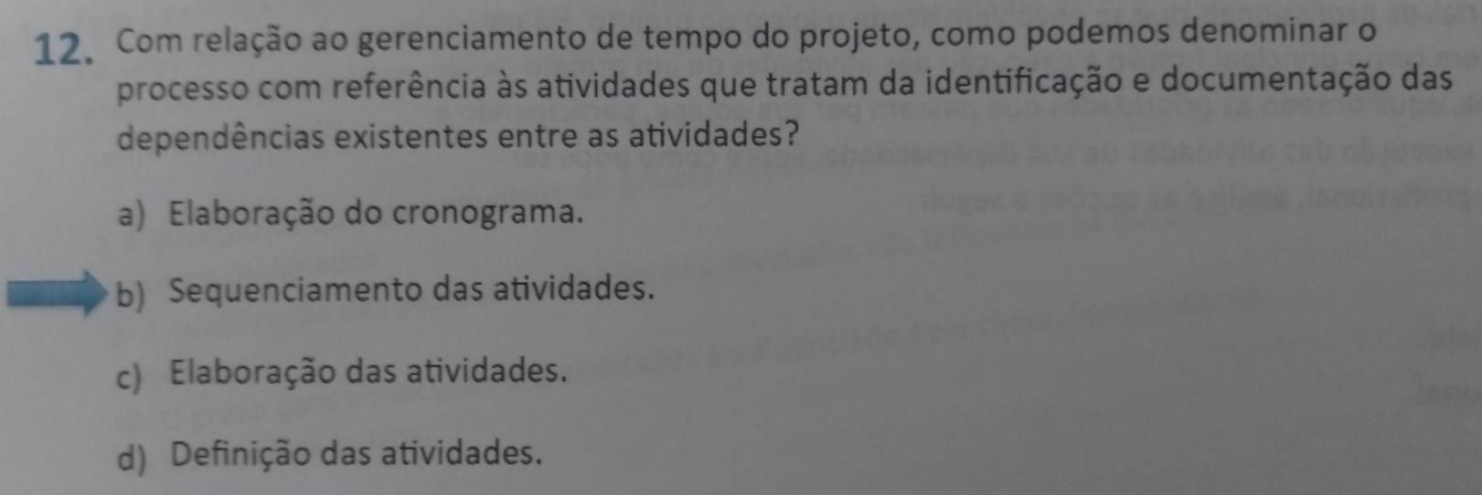 Com relação ao gerenciamento de tempo do projeto, como podemos denominar o
processo com referência às atividades que tratam da identificação e documentação das
dependências existentes entre as atividades?
a) Elaboração do cronograma.
b) Sequenciamento das atividades.
c) Elaboração das atividades.
d) Definição das atividades.