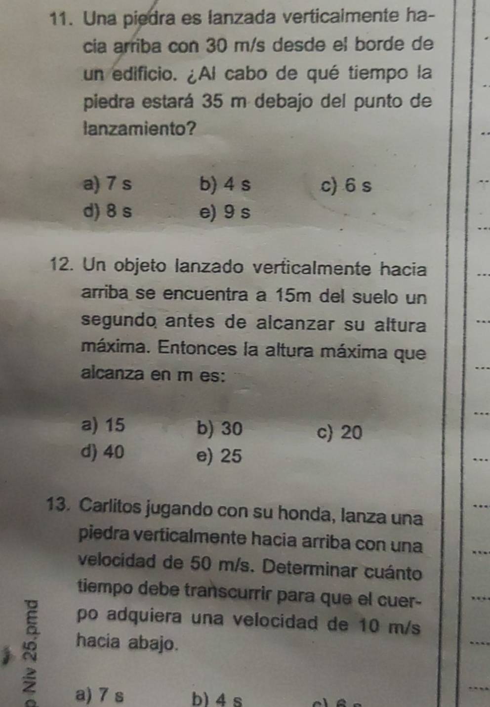 Una piedra es lanzada verticaimente ha-
cia arriba con 30 m/s desde el borde de
un edificio. ¿Al cabo de qué tiempo la
piedra estará 35 m debajo del punto de
lanzamiento?
a) 7 s b) 4 s c) 6 s
d) 8 s e) 9 s
12. Un objeto lanzado verticalmente hacia
arriba se encuentra a 15m del suelo un
segundo antes de alcanzar su altura
máxima. Entonces la altura máxima que
alcanza en m es:
a) 15 b) 30 c) 20
d) 40 e) 25
_
_
13. Carlitos jugando con su honda, lanza una
piedra verticalmente hacia arriba con una
_
velocidad de 50 m/s. Determinar cuánto
tiempo debe transcurrir para que el cuer-
_
po adquiera una velocidad de 10 m/s
hacia abajo.
_
_
a) 7 s b) 4s